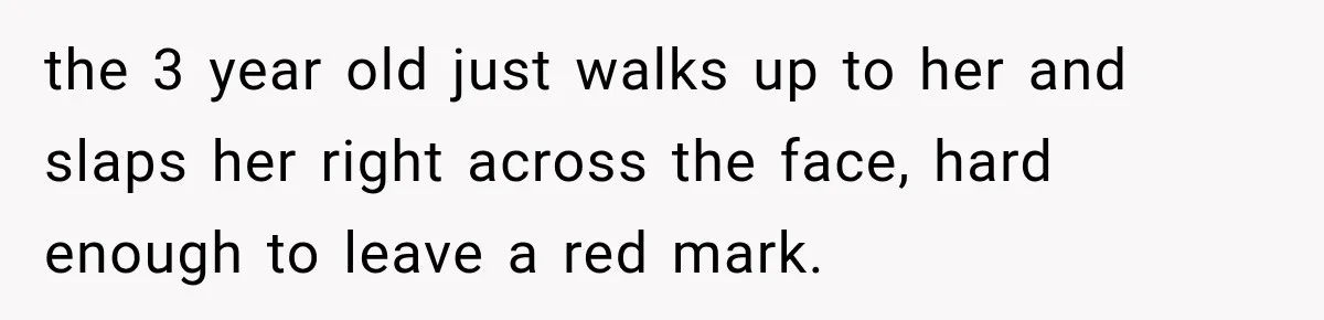 the 3 year old just walks up to her and slaps her right across the face, hard enough to leave a red mark.