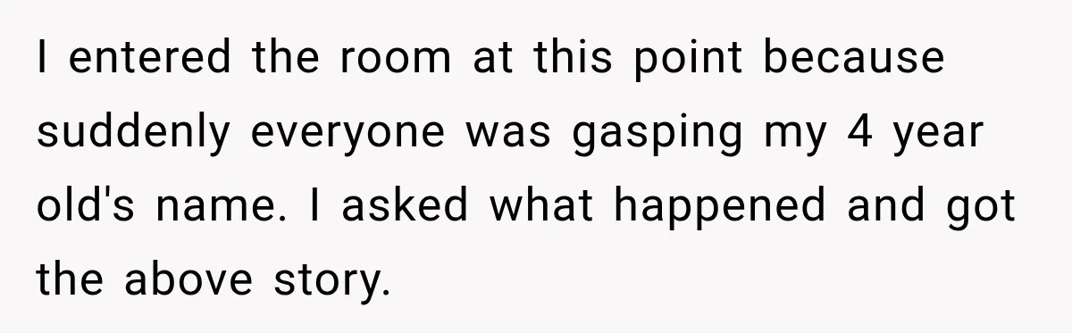 I entered the room at this point because suddenly everyone was gasping my 4 year old's name. I asked what happened and got the above story.