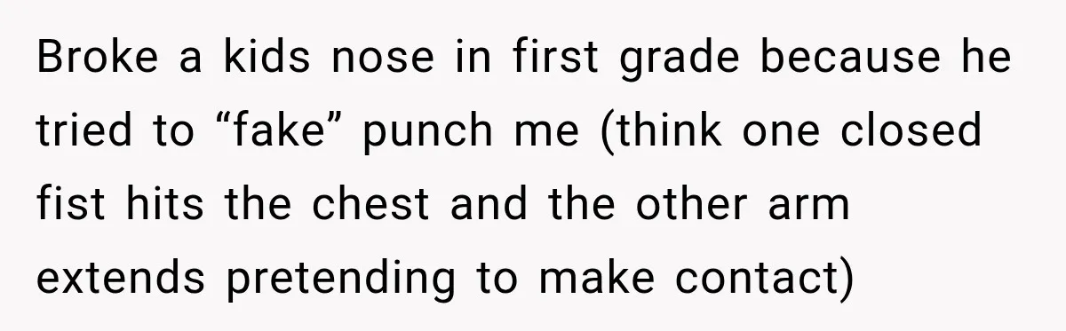 Broke a kids nose in first grade because he tried to “fake” punch me (think one closed fist hits the chest and the other arm extends pretending to make contact)