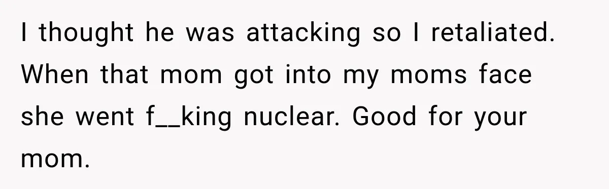 I thought he was attacking so I retaliated. When that mom got into my moms face she went f__king nuclear. Good for your mom.