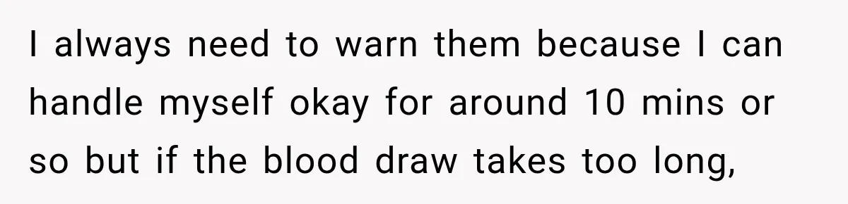 I always need to warn them because I can handle myself okay for around 10 mins or so but if the blood draw takes too long,