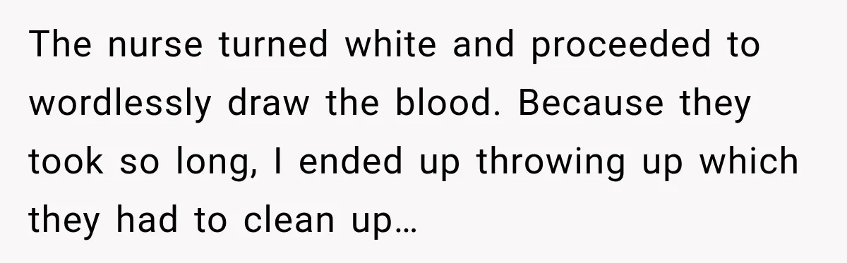The nurse turned white and proceeded to wordlessly draw the blood. Because they took so long, I ended up throwing up which they had to clean up…