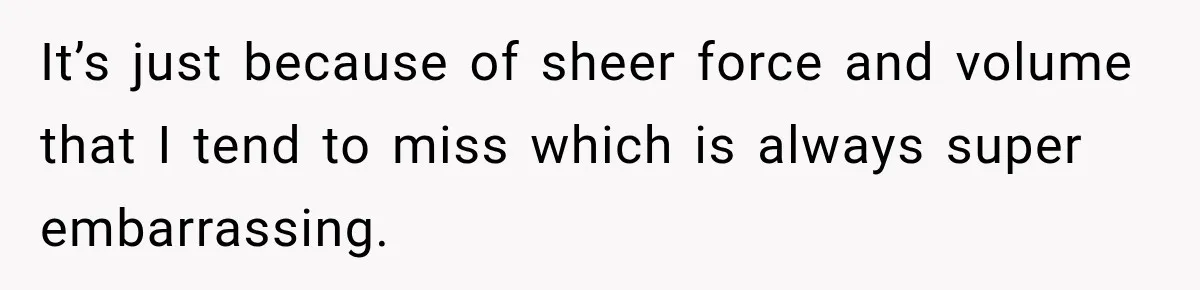 It’s just because of sheer force and volume that I tend to miss which is always super embarrassing.