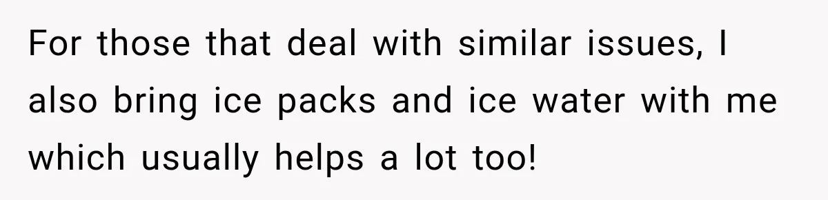 For those that deal with similar issues, I also bring ice packs and ice water with me which usually helps a lot too!
