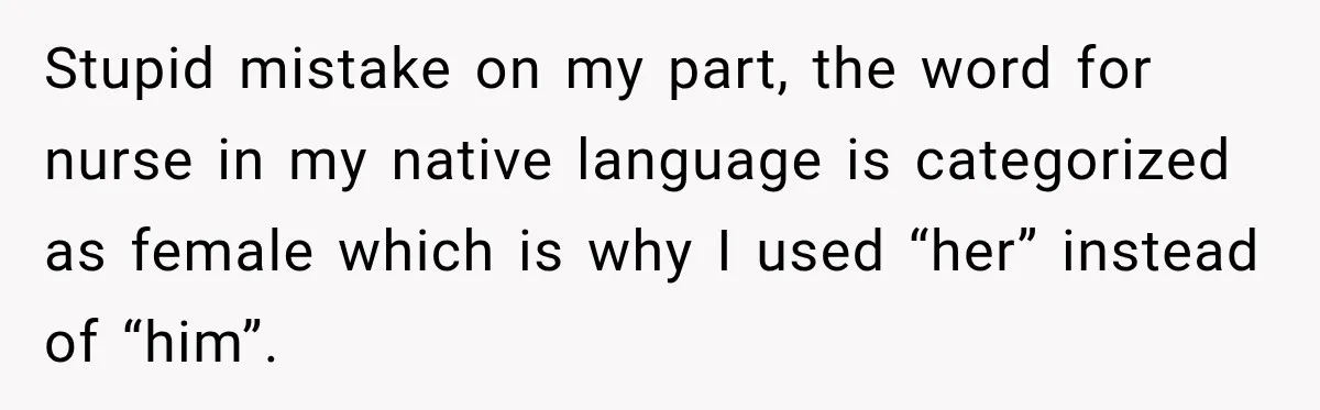 Stupid mistake on my part, the word for nurse in my native language is categorized as female which is why I used “her” instead of “him”.