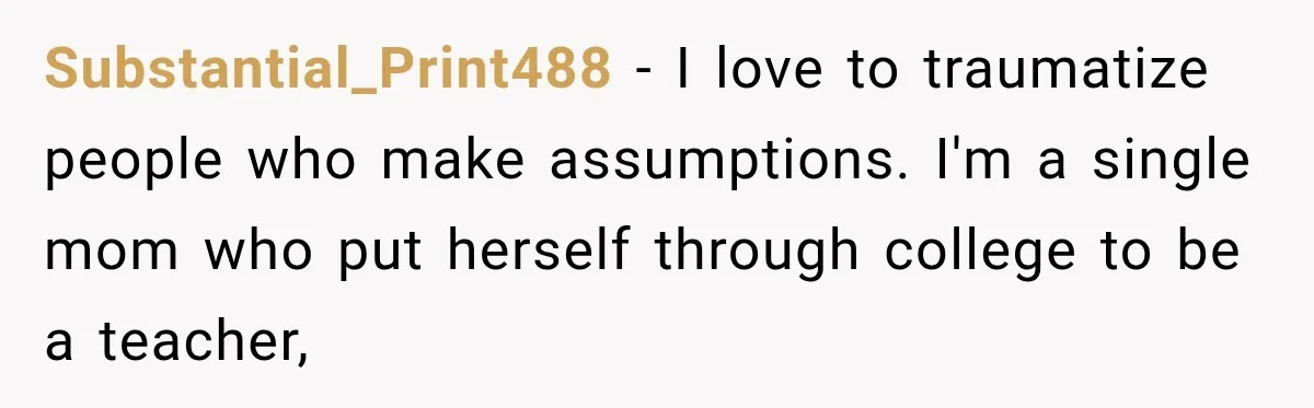 Substantial_Print488 − I love to traumatize people who make assumptions. I'm a single mom who put herself through college to be a teacher,