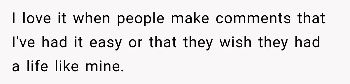 I love it when people make comments that I've had it easy or that they wish they had a life like mine.