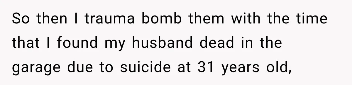 So then I trauma bomb them with the time that I found my husband dead in the garage due to suicide at 31 years old,