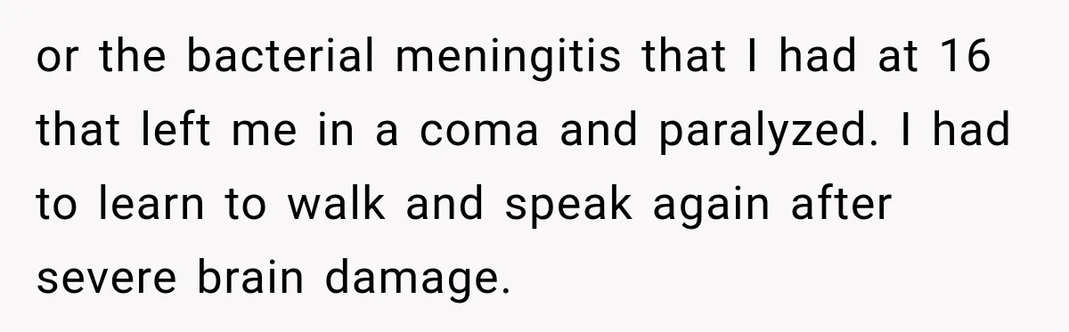 or the bacterial meningitis that I had at 16 that left me in a coma and paralyzed. I had to learn to walk and speak again after severe brain damage.