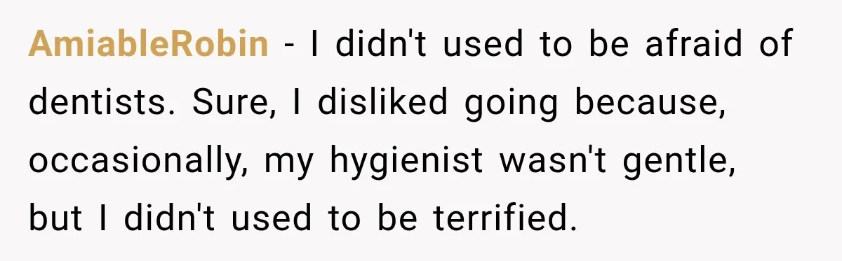 AmiableRobin − I didn't used to be afraid of dentists. Sure, I disliked going because, occasionally, my hygienist wasn't gentle, but I didn't used to be terrified.