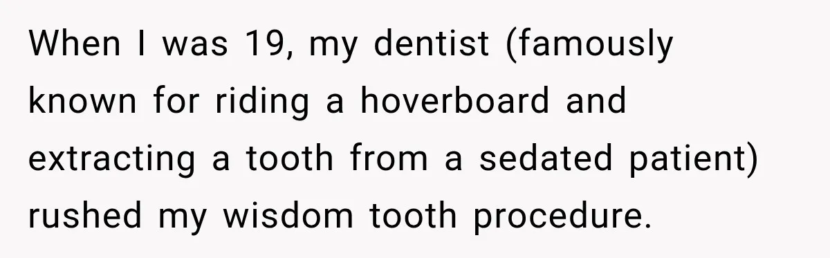 When I was 19, my dentist (famously known for riding a hoverboard and extracting a tooth from a sedated patient) rushed my wisdom tooth procedure.