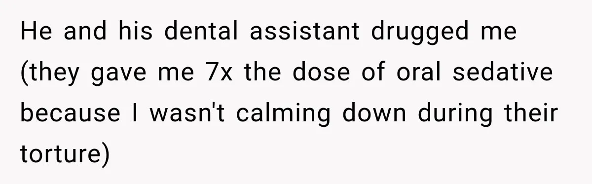 He and his dental assistant drugged me (they gave me 7x the dose of oral sedative because I wasn't calming down during their torture)