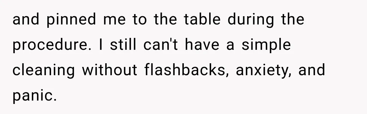 and pinned me to the table during the procedure. I still can't have a simple cleaning without flashbacks, anxiety, and panic.