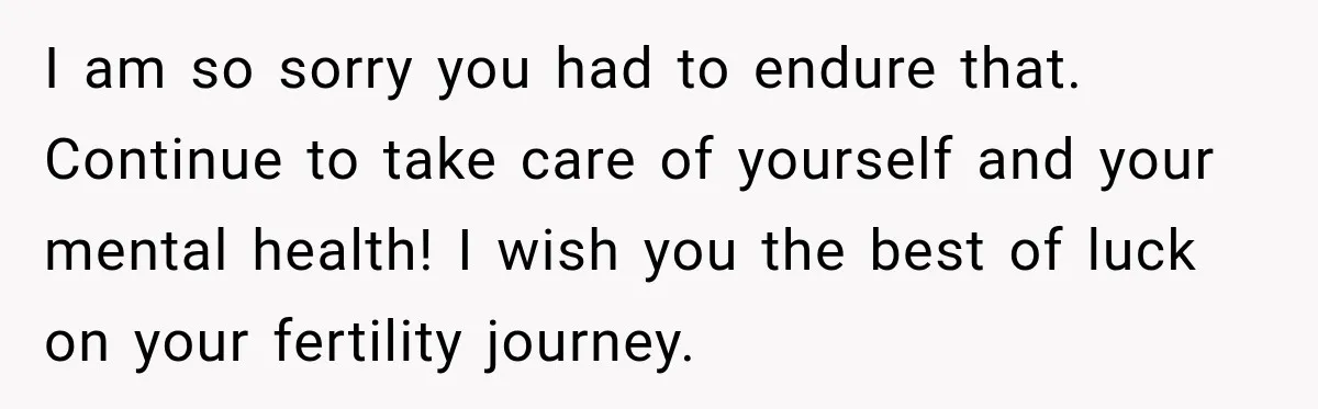 I am so sorry you had to endure that. Continue to take care of yourself and your mental health! I wish you the best of luck on your fertility journey.