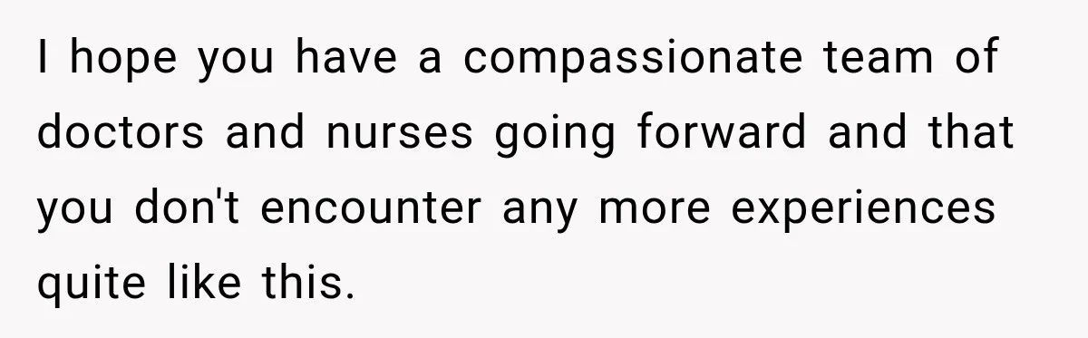 I hope you have a compassionate team of doctors and nurses going forward and that you don't encounter any more experiences quite like this.