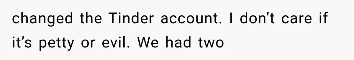 changed the Tinder account. I don’t care if it’s petty or evil. We had two