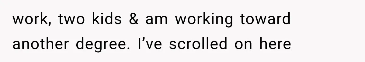 work, two kids & am working toward another degree. I’ve scrolled on here