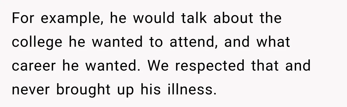 Woman Questioned A Disabled Teen At An Amusement Park, Then Went Silent For example, he would talk about the college he wanted to attend, and what career he wanted. We respected that and never brought up his illness.