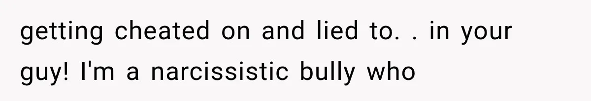 getting cheated on and lied to. . in your guy! I'm a narcissistic bully who