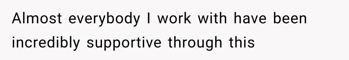 Almost everybody I work with have been incredibly supportive through this