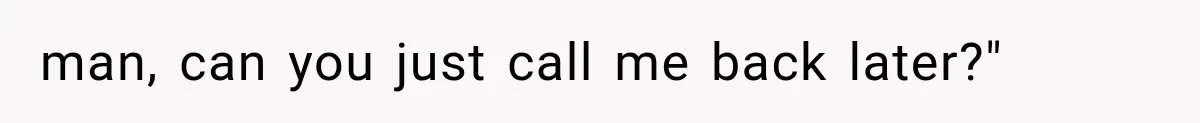 man, can you just call me back later?"