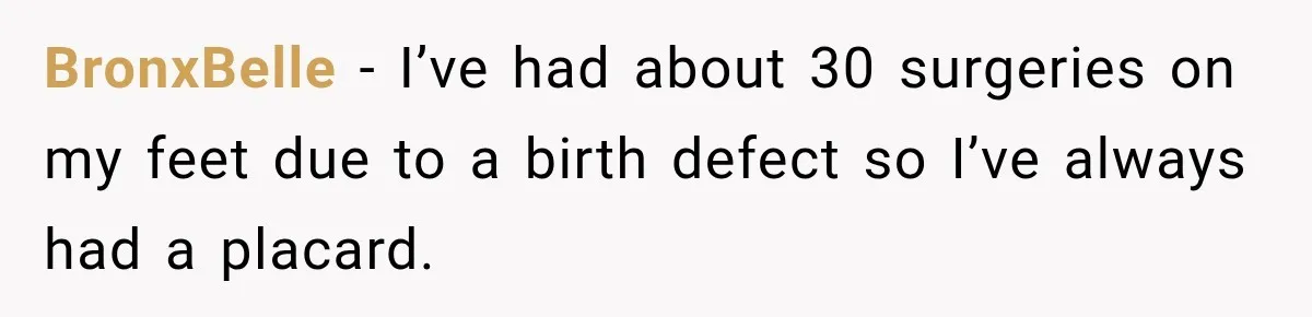 Woman Questioned A Disabled Teen At An Amusement Park, Then Went Silent BronxBelle − I’ve had about 30 surgeries on my feet due to a birth defect so I’ve always had a placard.