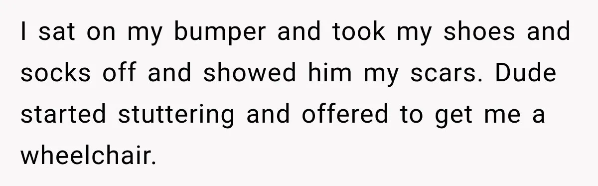 Woman Questioned A Disabled Teen At An Amusement Park, Then Went Silent I sat on my bumper and took my shoes and socks off and showed him my scars. Dude started stuttering and offered to get me a wheelchair.