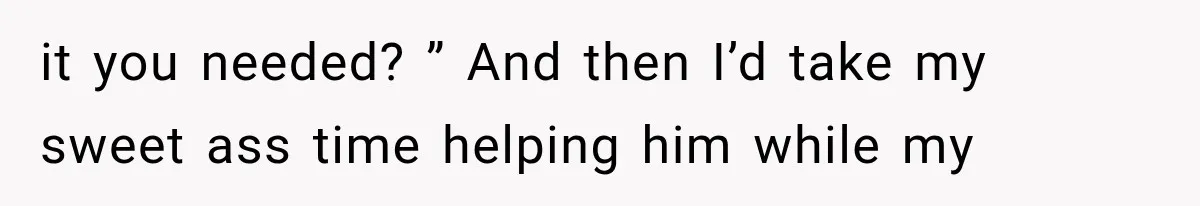 it you needed? ” And then I’d take my sweet ass time helping him while my