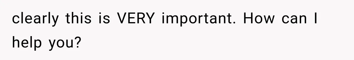 clearly this is VERY important. How can I help you?