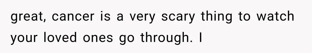 great, cancer is a very scary thing to watch your loved ones go through. I
