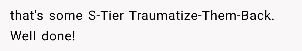 that's some S-Tier Traumatize-Them-Back. Well done!