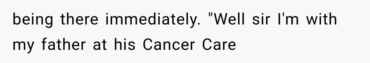 being there immediately. "Well sir I'm with my father at his Cancer Care