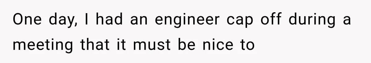 One day, I had an engineer cap off during a meeting that it must be nice to