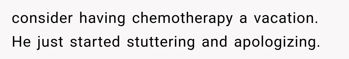 consider having chemotherapy a vacation. He just started stuttering and apologizing.