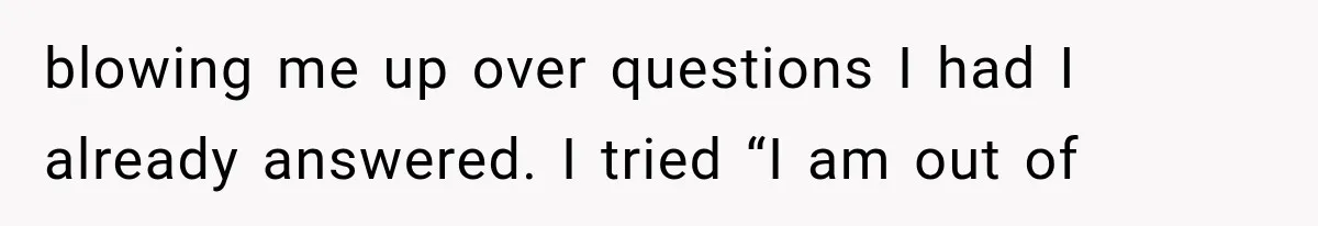 blowing me up over questions I had I already answered. I tried “I am out of