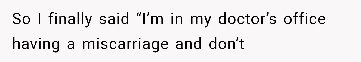 So I finally said “I’m in my doctor’s office having a miscarriage and don’t