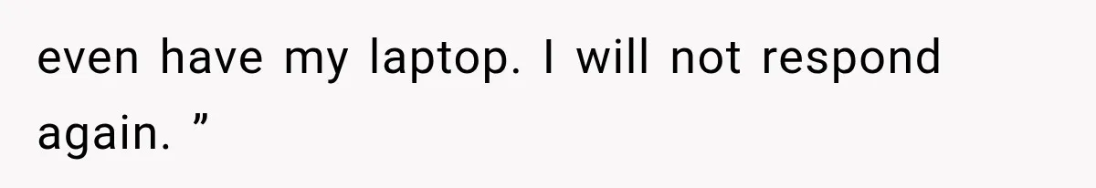 even have my laptop. I will not respond again. ”