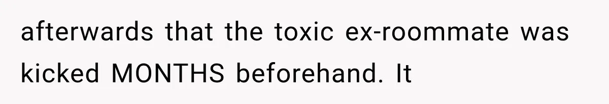 afterwards that the toxic ex-roommate was kicked MONTHS beforehand. It