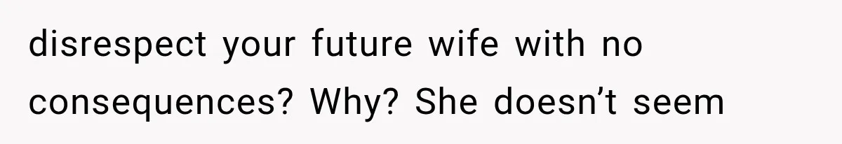 disrespect your future wife with no consequences? Why? She doesn’t seem