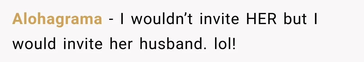 Alohagrama − I wouldn’t invite HER but I would invite her husband. lol!