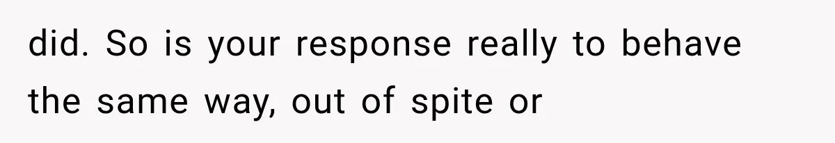 did. So is your response really to behave the same way, out of spite or