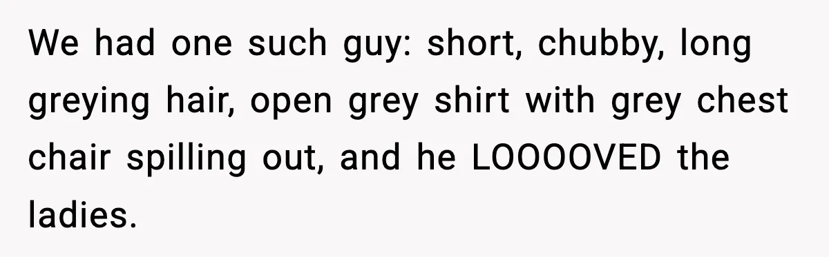 We had one such guy: short, chubby, long greying hair, open grey shirt with grey chest chair spilling out, and he LOOOOVED the ladies.