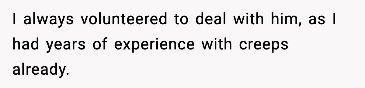 I always volunteered to deal with him, as I had years of experience with creeps already.