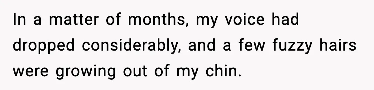In a matter of months, my voice had dropped considerably, and a few fuzzy hairs were growing out of my chin.