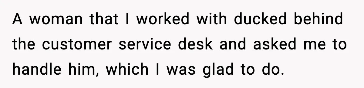 A woman that I worked with ducked behind the customer service desk and asked me to handle him, which I was glad to do.