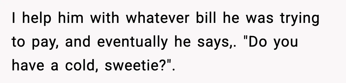 I help him with whatever bill he was trying to pay, and eventually he says,. "Do you have a cold, sweetie?".