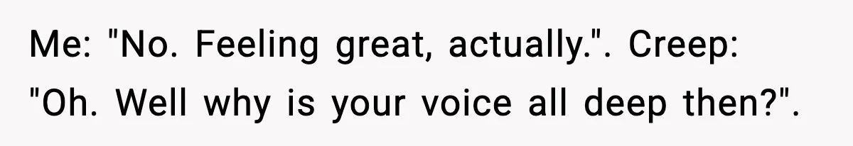 Me: "No. Feeling great, actually.". Creep: "Oh. Well why is your voice all deep then?".