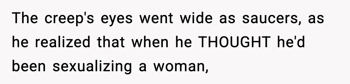 The creep's eyes went wide as saucers, as he realized that when he THOUGHT he'd been sexualizing a woman,