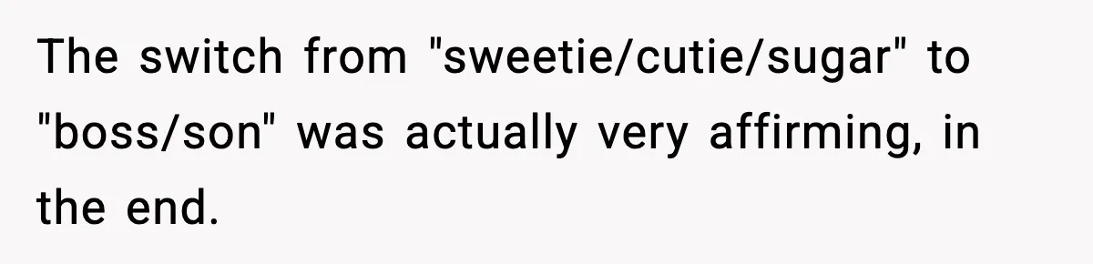 The switch from "sweetie/cutie/sugar" to "boss/son" was actually very affirming, in the end.