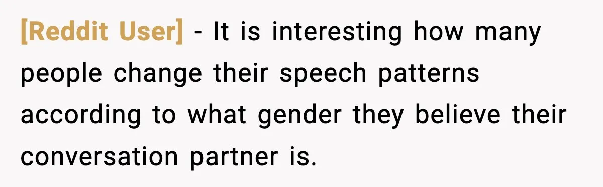 [Reddit User] − It is interesting how many people change their speech patterns according to what gender they believe their conversation partner is.